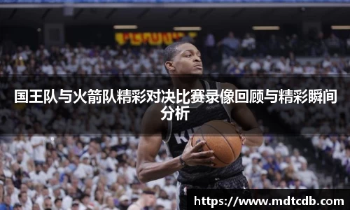 国王队与火箭队精彩对决比赛录像回顾与精彩瞬间分析